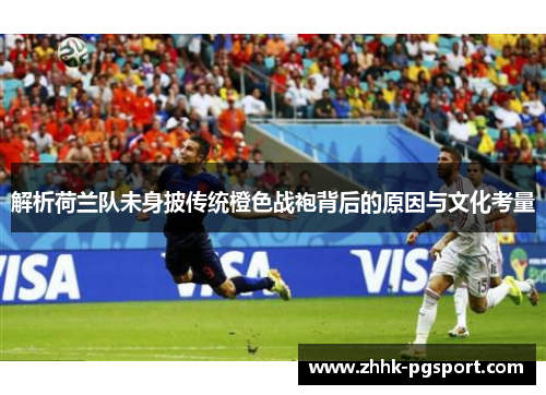 解析荷兰队未身披传统橙色战袍背后的原因与文化考量 解析荷兰队未身披传统橙色战袍背后的原因与文化考量